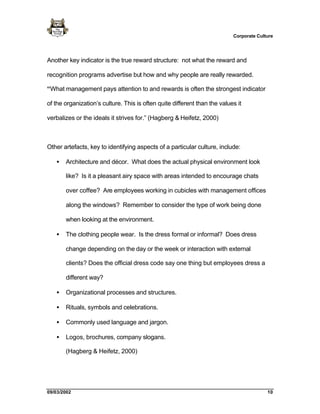 Corporate Culture




Another key indicator is the true reward structure: not what the reward and

recognition programs advertise but how and why people are really rewarded.

“What management pays attention to and rewards is often the strongest indicator

of the organization’s culture. This is often quite different than the values it

verbalizes or the ideals it strives for.” (Hagberg & Heifetz, 2000)



Other artefacts, key to identifying aspects of a particular culture, include:

   •   Architecture and décor. What does the actual physical environment look

       like? Is it a pleasant airy space with areas intended to encourage chats

       over coffee? Are employees working in cubicles with management offices

       along the windows? Remember to consider the type of work being done

       when looking at the environment.

   •   The clothing people wear. Is the dress formal or informal? Does dress

       change depending on the day or the week or interaction with external

       clients? Does the official dress code say one thing but employees dress a

       different way?

   •   Organizational processes and structures.

   •   Rituals, symbols and celebrations.

   •   Commonly used language and jargon.

   •   Logos, brochures, company slogans.

       (Hagberg & Heifetz, 2000)




09/03/2002                                                                               10
 