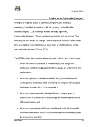 Corporate Culture




                                              Can Corporate Cultures be Changed?

Changing a corporate culture is a complex, long-term, and expensive

undertaking that will either revitalize or kill the company. It should not be

undertaken lightly. Culture change must be driven by a powerful,

transformational reason: The competition is succeeding and you are not: Your

company will fail if it does not change. “For change to be successful there needs

to be a compelling reason to change, a clear vision of what the change will be,

and, a sensible first step.” (Tribus, 2001)



Tan (2001) outlines four instances where corporate cultures need to be changed:

   1. When two or more companies of varied backgrounds merge and

       continuous conflict among people of different groups are undermining their

       performance;


   2. When an organisation has been around for a long time and its way of

       working are so entrenched that it is hindering the company from adapting

       to changes and competing in the marketplace;


   3. When a company moves into a totally different industry or areas of

       business and its current ways of doing things are threatening the survival

       of the organisation; and


   4. When a company whose staff are so used to work under the favourable

       conditions of economic boom but could not adapt to the challenges posed

       by an economic slowdown.
09/03/2002                                                                              14
 