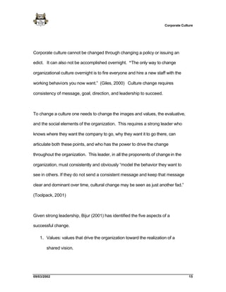 Corporate Culture




Corporate culture cannot be changed through changing a policy or issuing an

edict. It can also not be accomplished overnight. “The only way to change

organizational culture overnight is to fire everyone and hire a new staff with the

working behaviors you now want.” (Giles, 2000) Culture change requires

consistency of message, goal, direction, and leadership to succeed.



To change a culture one needs to change the images and values, the evaluative,

and the social elements of the organization. This requires a strong leader who

knows where they want the company to go, why they want it to go there, can

articulate both these points, and who has the power to drive the change

throughout the organization. This leader, in all the proponents of change in the

organization, must consistently and obviously “model the behavior they want to

see in others. If they do not send a consistent message and keep that message

clear and dominant over time, cultural change may be seen as just another fad.”

(Toolpack, 2001)



Given strong leadership, Bijur (2001) has identified the five aspects of a

successful change.

   1. Values: values that drive the organization toward the realization of a

       shared vision.




09/03/2002                                                                            15
 