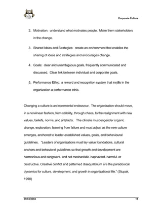 Corporate Culture




   2. Motivation: understand what motivates people. Make them stakeholders

        in the change.


   3. Shared Ideas and Strategies: create an environment that enables the

        sharing of ideas and strategies and encourages change.


   4. Goals: clear and unambiguous goals, frequently communicated and

        discussed. Clear link between individual and corporate goals.


   5. Performance Ethic: a reward and recognition system that instills in the

        organization a performance ethic.




Changing a culture is an incremental endeavour. The organization should move,

in a non-linear fashion, from stability, through chaos, to the realignment with new

values, beliefs, norms, and artefacts. The climate must engender organic

change, exploration, learning from failure and must adjust as the new culture

emerges, anchored to leader-established values, goals, and behavioural

guidelines. “Leaders of organizations must lay value foundations, cultural

anchors and behavioral guidelines so that growth and development are

harmonious and congruent, and not mechanistic, haphazard, harmful, or

destructive. Creative conflict and patterned disequilibrium are the paradoxical

dynamics for culture, development, and growth in organizational life.” (Stupak,

1998)




09/03/2002                                                                            16
 