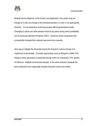 Corporate Culture




Despite all due diligence, commitment, and application, the culture may not

change or it may not change in the intended direction, or even in an appropriate

direction. It is an expensive and long process without guaranteed results.

Changing a culture can take between three to six years during which profitability

can be seriously affected (Toolpack, 2001). However, those companies that

successfully changed their cultures reap enormous rewards.



One way to mitigate the downside during the long-term culture change is to

implement incrementally. Consider approaches such as Morgan’s (1996) 15%

Solution which advocates incremental change within an individual’s 15% sphere

of influence. Multiple incremental changes, in the same direction (towards the

same attractors) can organically change corporate culture from within.




09/03/2002                                                                          17
 