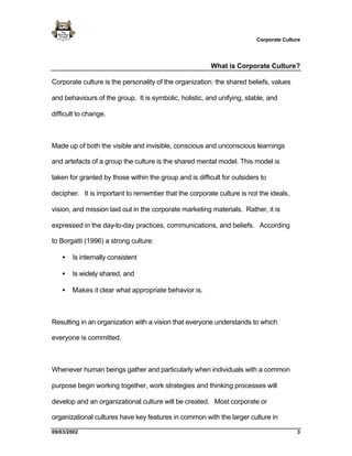 Corporate Culture




                                                         What is Corporate Culture?

Corporate culture is the personality of the organization: the shared beliefs, values

and behaviours of the group. It is symbolic, holistic, and unifying, stable, and

difficult to change.



Made up of both the visible and invisible, conscious and unconscious learnings

and artefacts of a group the culture is the shared mental model. This model is

taken for granted by those within the group and is difficult for outsiders to

decipher. It is important to remember that the corporate culture is not the ideals,

vision, and mission laid out in the corporate marketing materials. Rather, it is

expressed in the day-to-day practices, communications, and beliefs. According

to Borgatti (1996) a strong culture:

   •   Is internally consistent

   •   Is widely shared, and

   •   Makes it clear what appropriate behavior is.



Resulting in an organization with a vision that everyone understands to which

everyone is committed.



Whenever human beings gather and particularly when individuals with a common

purpose begin working together, work strategies and thinking processes will

develop and an organizational culture will be created. Most corporate or

organizational cultures have key features in common with the larger culture in

09/03/2002                                                                              3
 