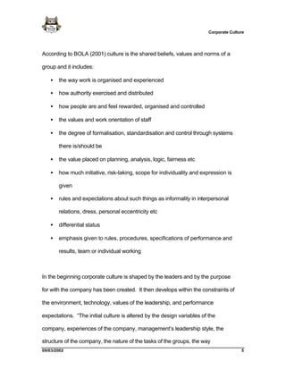 Corporate Culture




According to BOLA (2001) culture is the shared beliefs, values and norms of a

group and it includes:

   •   the way work is organised and experienced

   •   how authority exercised and distributed

   •   how people are and feel rewarded, organised and controlled

   •   the values and work orientation of staff

   •   the degree of formalisation, standardisation and control through systems

       there is/should be

   •   the value placed on planning, analysis, logic, fairness etc

   •   how much initiative, risk-taking, scope for individuality and expression is

       given

   •   rules and expectations about such things as informality in interpersonal

       relations, dress, personal eccentricity etc

   •   differential status

   •   emphasis given to rules, procedures, specifications of performance and

       results, team or individual working



In the beginning corporate culture is shaped by the leaders and by the purpose

for with the company has been created. It then develops within the constraints of

the environment, technology, values of the leadership, and performance

expectations. “The initial culture is altered by the design variables of the

company, experiences of the company, management’s leadership style, the

structure of the company, the nature of the tasks of the groups, the way
09/03/2002                                                                              5
 