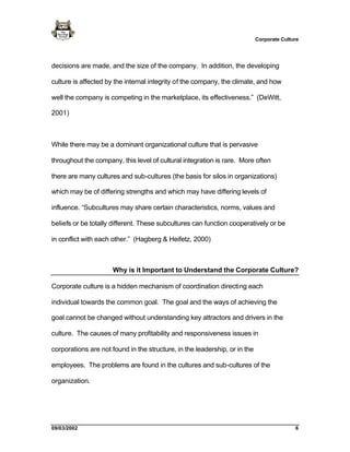 Corporate Culture




decisions are made, and the size of the company. In addition, the developing

culture is affected by the internal integrity of the company, the climate, and how

well the company is competing in the marketplace, its effectiveness.” (DeWitt,

2001)



While there may be a dominant organizational culture that is pervasive

throughout the company, this level of cultural integration is rare. More often

there are many cultures and sub-cultures (the basis for silos in organizations)

which may be of differing strengths and which may have differing levels of

influence. “Subcultures may share certain characteristics, norms, values and

beliefs or be totally different. These subcultures can function cooperatively or be

in conflict with each other.” (Hagberg & Heifetz, 2000)



                      Why is it Important to Understand the Corporate Culture?

Corporate culture is a hidden mechanism of coordination directing each

individual towards the common goal. The goal and the ways of achieving the

goal cannot be changed without understanding key attractors and drivers in the

culture. The causes of many profitability and responsiveness issues in

corporations are not found in the structure, in the leadership, or in the

employees. The problems are found in the cultures and sub-cultures of the

organization.




09/03/2002                                                                                 6
 