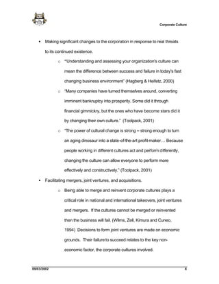 Corporate Culture




   •   Making significant changes to the corporation in response to real threats

       to its continued existence.

              o “Understanding and assessing your organization's culture can

                 mean the difference between success and failure in today's fast

                 changing business environment” (Hagberg & Heifetz, 2000)

              o “Many companies have turned themselves around, converting

                 imminent bankruptcy into prosperity. Some did it through

                 financial gimmickry, but the ones who have become stars did it

                 by changing their own culture.” (Toolpack, 2001)

              o “The power of cultural change is strong -- strong enough to turn

                 an aging dinosaur into a state-of-the-art profit-maker… Because

                 people working in different cultures act and perform differently,

                 changing the culture can allow everyone to perform more

                 effectively and constructively.” (Toolpack, 2001)

   •   Facilitating mergers, joint ventures, and acquisitions.

              o Being able to merge and reinvent corporate cultures plays a

                 critical role in national and international takeovers, joint ventures

                 and mergers. If the cultures cannot be merged or reinvented

                 then the business will fail. (Wilms, Zell, Kimura and Cuneo,

                 1994) Decisions to form joint ventures are made on economic

                 grounds. Their failure to succeed relates to the key non-

                 economic factor, the corporate cultures involved.



09/03/2002                                                                               8
 