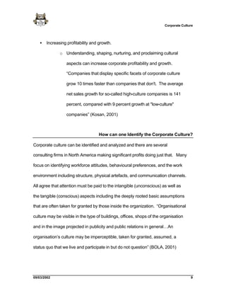 Corporate Culture




   •   Increasing profitability and growth.

              o Understanding, shaping, nurturing, and proclaiming cultural

                  aspects can increase corporate profitability and growth.

                  “Companies that display specific facets of corporate culture

                  grow 10 times faster than companies that don't. The average

                  net sales growth for so-called high-culture companies is 141

                  percent, compared with 9 percent growth at "low-culture"

                  companies” (Kosan, 2001)



                                    How can one Identify the Corporate Culture?

Corporate culture can be identified and analyzed and there are several

consulting firms in North America making significant profits doing just that. Many

focus on identifying workforce attitudes, behavioural preferences, and the work

environment including structure, physical artefacts, and communication channels.

All agree that attention must be paid to the intangible (unconscious) as well as

the tangible (conscious) aspects including the deeply rooted basic assumptions

that are often taken for granted by those inside the organization. “Organisational

culture may be visible in the type of buildings, offices, shops of the organisation

and in the image projected in publicity and public relations in general…An

organisation’s culture may be imperceptible, taken for granted, assumed, a

status quo that we live and participate in but do not question” (BOLA, 2001)




09/03/2002                                                                             9
 