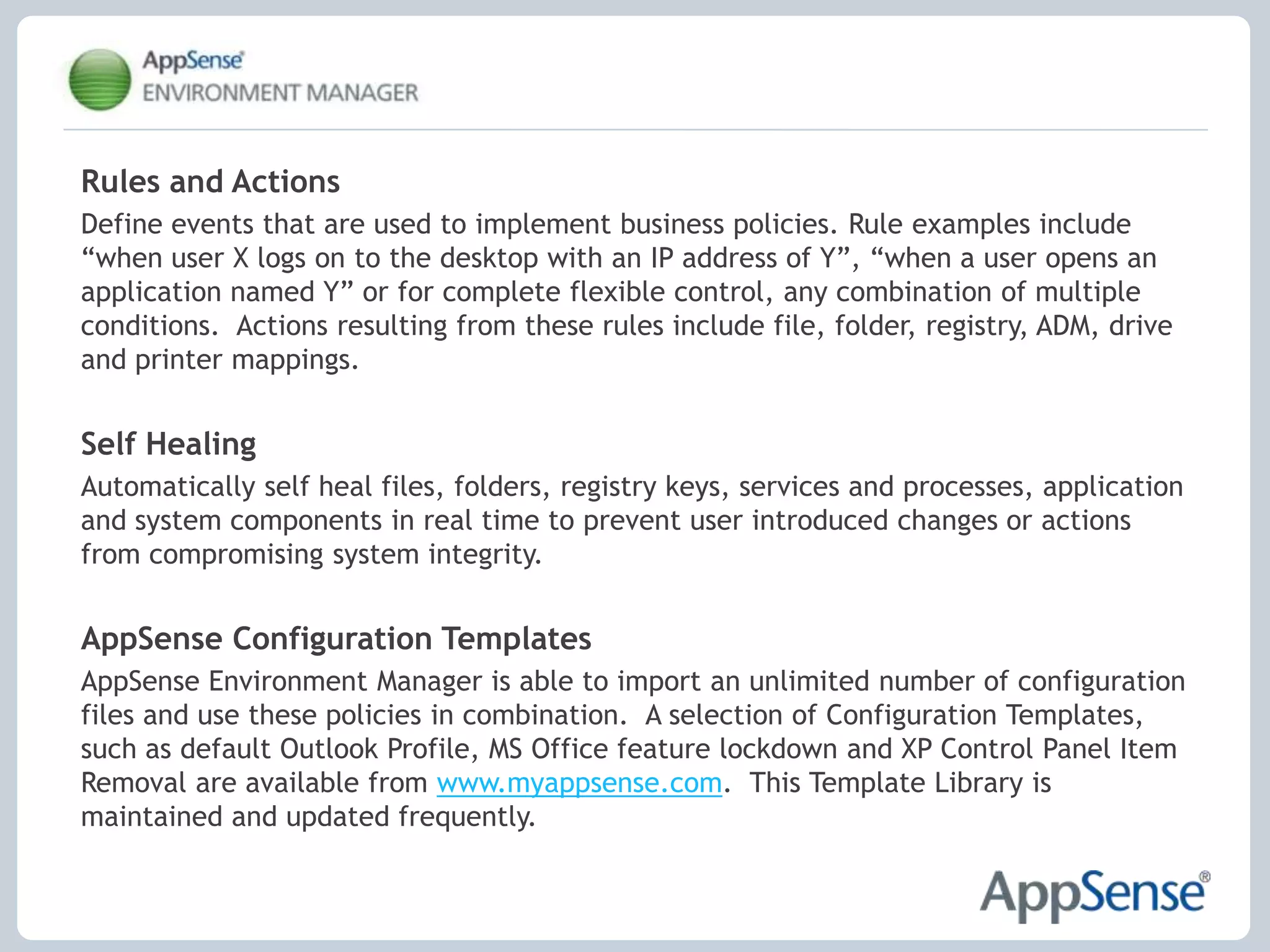 Reduce time spent maintaining the user environment Personalization StreamingReduce logon times by streaming user personalization settings throughout their session on demand.Application-Level Personalization Personalization settings are managed and streamed on a per application basis.  Applications can now be upgraded or swapped out with no impact to the user.OS and Application Feature LockdownUsing an intuitive ‘spytool’ feature, items such as menus, application features and network access can be disabled or removed within minutes without the need for intensive scripting or registry hacking.  User Profile MigrationEnable rapid desktop migrations by moving users to new delivery mechanisms without having to recreate personalization settings.