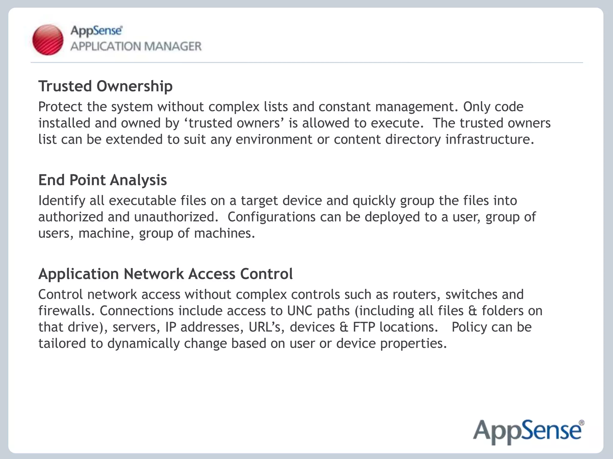 Rules and ActionsDefine events that are used to implement business policies. Rule examples include “when user X logs on to the desktop with an IP address of Y”, “when a user opens an application named Y” or for complete flexible control, any combination of multiple conditions.  Actions resulting from these rules include file, folder, registry, ADM, drive and printer mappings. Self HealingAutomatically self heal files, folders, registry keys, services and processes, application and system components in real time to prevent user introduced changes or actions from compromising system integrity. AppSense Configuration TemplatesAppSense Environment Manager is able to import an unlimited number of configuration files and use these policies in combination.  A selection of Configuration Templates, such as default Outlook Profile, MS Office feature lockdown and XP Control Panel Item Removal are available from www.myappsense.com.  This Template Library is maintained and updated frequently.