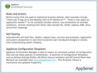 Reduce time spent maintaining the user environment Personalization StreamingReduce logon times by streaming user personalization settings throughout their session on demand.Application-Level Personalization Personalization settings are managed and streamed on a per application basis.  Applications can now be upgraded or swapped out with no impact to the user.OS and Application Feature LockdownUsing an intuitive ‘spytool’ feature, items such as menus, application features and network access can be disabled or removed within minutes without the need for intensive scripting or registry hacking.  User Profile MigrationEnable rapid desktop migrations by moving users to new delivery mechanisms without having to recreate personalization settings.