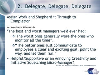 2.  Delegate, Delegate, Delegate Assign Work and Shepherd it Through to Completion Inc. Magazine, In A Former Life *The best and worst managers we'd ever had:  "The worst ones generally were the ones who monitor all the time”.  “ The better ones just communicate to employees a clear and exciting goal, point the way, and let them run."  Helpful/Supportive or an Annoying Creativity and Initiative Squelching Micro-Manager? *Source:  Inc. Magazine, In A Former Life: S. Kenneth Kannappan  