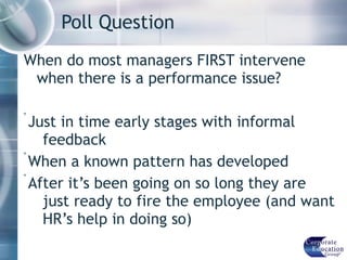 Poll Question When do most managers FIRST intervene when there is a performance issue? Just in time early stages with informal  feedback When a known pattern has developed  After it’s been going on so long they are just ready to fire the employee (and want HR’s help in doing so) 