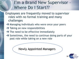 I’m a Brand New Supervisor – Where Do I Start?? Employees are frequently moved to supervisor roles with no formal training and many challenges Managing individuals who were once your peers Taking on new responsibilities The need to be effective immediately Sometimes, the need to continue doing parts of your past role while taking on a new role Newly Appointed Managers 