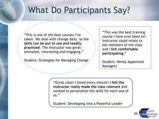 What Do Participants Say? “ This is one of the best courses I’ve taken. We deal with change daily  so the  skills can be put to use and readily practiced . The instructor was great – animated, interesting and engaging.” Student: Strategies for Managing Change “ Great class! I loved every minute!  I felt the instructor really made the class relevant  and worked to personalize the skills for each one of us.”  Student: Developing into a Powerful Leader “ This was the best training course I have ever been to! Instructor could relate to the members of the class and I  felt comfortable participating.” Student: Newly Appointed Managers 