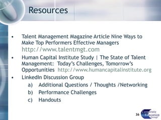 Resources  Talent Management Magazine Article Nine Ways to Make Top Performers Effective Managers  http://www.talentmgt.com Human Capital Institute Study | The State of Talent Management:  Today’s Challenges, Tomorrow’s Opportunities  http://www.humancapitalinstitute.org LinkedIn Discussion Group Additional Questions / Thoughts /Networking Performance Challenges Handouts 