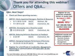 Thank you for attending this webinar! Offers and Q&A… Q&A…Next Steps? Check out these upcoming courses— MDP101: Newly Appointed Managers: Realities & Resources 8/11/09-8/12/09 BUCEC Waltham, MA 9/1/09-9/2/09 BUCEC Chelmsford, MA MDP330A: Developing into a Powerful Leader 8/5/09-8/6/09 BUCEC Chelmsford, MA MDP356: Reducing Defensive Reactions to Feedback 8/20/09 BUCEC Chelmsford, MA MDP223: Managing Employee Performance Effectively 10/29/09-10/30/09 BUCEC Waltham, MA Register for a Certificate in Leadership, Management, Marketing or Communications and  Save 20%* on the entire track! For more information, call us at 1.800.288.7246 or visit us at: www.CorpEdGroup.com * Discounts may not be combined. Additional restrictions may apply. Call for details. Register for any publically scheduled , online, or onsite class by  August 5, 2009 ,  and  SAVE 15%* Call 1.800.288.7246 & mention value code  GL04359 Additional courses and webinars available in:  Business Analysis  Business Process    Management Project Management 