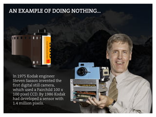 AN EXAMPLE OF DOING NOTHING…
In 1975 Kodak engineer
Steven Sasson invented the
first digital still camera,
which used a Fairchild 100 x
100 pixel CCD. By 1986 Kodak
had developed a sensor with
1.4 million pixels.
 