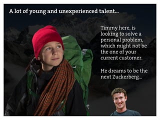 A lot of young and unexperienced talent…
Timmy here, is
looking to solve a
personal problem,
which might not be
the one of your
current customer.
He dreams to be the
next Zuckerberg…
 