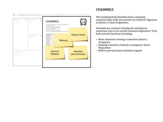 DESIGNED FOR: DESIGNED BY: DATE: ITERATION:
Who are our Key Partners?
Who are our key suppliers?
Which Key Resources are we acquairing from partners?
Which Key Activities do partners perform?
MOTIVATIONS FOR PARTNERSHIPS
Optimization and economy
Reduction of risk and uncertainty
Acquisition of particular resources and activities
What Key Activities do our Value Propositions require?
Our Distribution Channels?
Customer Relationships?
Revenue streams?
CATEGORIES
Production
Problem Solving
Platform/Network
For what value are our customers really willing to pay?
For what do they currently pay?
How are they currently paying?
How would they prefer to pay?
How much does each Revenue Stream contribute to overall revenues?
TYPES
Asset sale
Usage fee
Subscription Fees
Lending/Renting/Leasing
Licensing
Brokerage fees
Advertising
FIXED PRICING
List Price
Product feature dependent
Customer segment
dependent
Volume dependent
DYNAMIC PRICING
Negotiation (bargaining)
Yield Management
Real-time-Market
What are the most important costs inherent in our business model?
Which Key Resources are most expensive?
Which Key Activities are most expensive?
IS YOUR BUSINESS MORE
Cost Driven (leanest cost structure, low price value proposition, maximum automation, extensive outsourcing)
Value Driven (focused on value creation, premium value proposition)
SAMPLE CHARACTERISTICS
Fixed Costs (salaries, rents, utilities)
Variable costs
Economies of scale
Economies of scope
What Key Resources do our Value Propositions require?
Our Distribution Channels? Customer Relationships?
Revenue Streams?
TYPES OF RESOURCES
Physical
Intellectual (brand patents, copyrights, data)
Human
Financial
Through which Channels do our Customer Segments
want to be reached?
How are we reaching them now?
How are our Channels integrated?
Which ones work best?
Which ones are most cost-efficient?
How are we integrating them with customer routines?
CHANNEL PHASES
Awareness
How do we raise awareness about our company’s products and services?
Evaluation
How do we help customers evaluate our organization’s Value Proposition?
Purchase
How do we allow customers to purchase specific products and services?
Delivery
How do we deliver a Value Proposition to customers?
After sales
How do we provide post-purchase customer support?
For whom are we creating value?
Who are our most important customers?
Mass Market
Niche Market
Segmented
Diversified
Multi-sided Platform
What value do we deliver to the customer?
Which one of our customer’s problems are we
helping to solve?
What bundles of products and services are we
offering to each Customer Segment?
Which customer needs are we satisfying?
CHARACTERISTICS
Newness
Performance
Customization
“Getting the Job Done”
Design
Brand/Status
Price
Cost Reduction
Risk Reduction
Accessibility
Convenience/Usability
What type of relationship does each of our
Customer Segments expect us to establish
and maintain with them?
Which ones have we established?
How are they integrated with the rest of our
business model?
How costly are they?
EXAMPLES
Personal assistance
Dedicated Personal Assistance
Self-Service
Automated Services
Communities
Co-creation
CHANNELS
This building block describes how a company
communicates with and reaches its Customer Segments
to deliver a Value Proposition.
Channels are customer touchpoint and play an
important role in the overall customer experience. They
have several functions including:
• Raise awareness among a customers about a
company’s
• Helping customers evaluate a company’s Value
Proposition
• Deliver post-purchase customer support
Through which Channels do our Customer Segments
want to be reached?
How are we reaching them now?
How are our Channels integrated?
Which ones work best?
Which ones are most cost-efficient?
How are we integrating them with customer routines?
CHANNEL PHASES
Awareness
How do we raise awareness about our company’s products and services?
Evaluation
How do we help customers evaluate our organization’s Value Proposition?
Purchase
How do we allow customers to purchase specific products and services?
Delivery
How do we deliver a Value Proposition to customers?
After sales
How do we provide post-purchase customer support?
Partner
Website
Headset
partnerships
Website
Skype Client
 