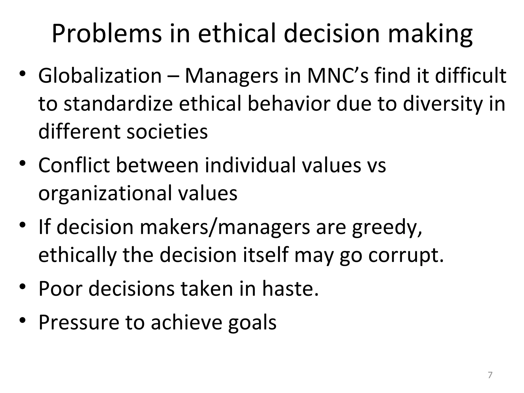 Problems in ethical decision making Globalization – Managers in MNC’s find it difficult to standardize ethical behavior due to diversity in different societies Conflict between individual values vs organizational values If decision makers/managers are greedy,  ethically the decision itself may go corrupt. Poor decisions taken in haste. Pressure to achieve goals 