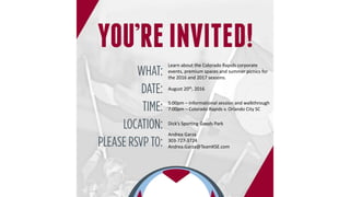 Learn about the Colorado Rapids corporate
events, premium spaces and summer picnics for
the 2016 and 2017 seasons.
August 20th, 2016
5:00pm – Informational session and walkthrough
7:00pm – Colorado Rapids v. Orlando City SC
Dick’s Sporting Goods Park
Andrea Garza
303-727-3724
Andrea.Garza@TeamKSE.com
 