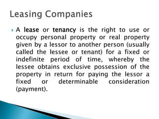  A lease or tenancy is the right to use or
occupy personal property or real property
given by a lessor to another person (usually
called the lessee or tenant) for a fixed or
indefinite period of time, whereby the
lessee obtains exclusive possession of the
property in return for paying the lessor a
fixed or determinable consideration
(payment).
 