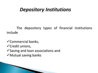 Depository Institutions
The depository types of financial institutions
include
Commercial banks,
Credit unions,
Saving and loan associations and
Mutual saving banks
 