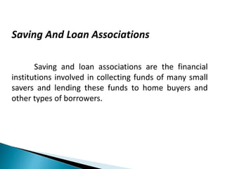 Saving And Loan Associations
Saving and loan associations are the financial
institutions involved in collecting funds of many small
savers and lending these funds to home buyers and
other types of borrowers.
 