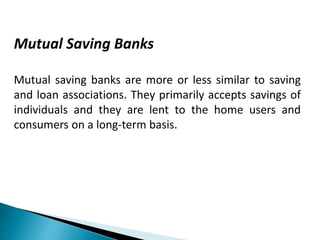 Mutual Saving Banks
Mutual saving banks are more or less similar to saving
and loan associations. They primarily accepts savings of
individuals and they are lent to the home users and
consumers on a long-term basis.
 