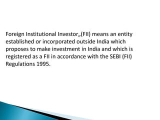 Foreign Institutional Investor„(FII) means an entity
established or incorporated outside India which
proposes to make investment in India and which is
registered as a FII in accordance with the SEBI (FII)
Regulations 1995.
 