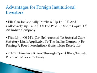 Advantages for Foreign Institutional
Investors
• FIIs Can Individually Purchase Up To 10% And
Collectively Up To 24% Of The Paid-up Share Capital Of
An Indian Company
• This Limit Of 24% Can Be Increased To Sectorial Cap/
Statutory Limit Applicable To The Indian Company By
Passing A Board Resolution/Shareholder Resolution
• FII Can Purchase Shares Through Open Offers/Private
Placement/Stock Exchange
 