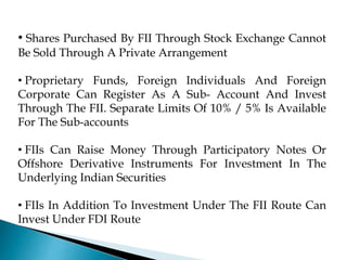 • Shares Purchased By FII Through Stock Exchange Cannot
Be Sold Through A Private Arrangement
• Proprietary Funds, Foreign Individuals And Foreign
Corporate Can Register As A Sub- Account And Invest
Through The FII. Separate Limits Of 10% / 5% Is Available
For The Sub-accounts
• FIIs Can Raise Money Through Participatory Notes Or
Offshore Derivative Instruments For Investment In The
Underlying Indian Securities
• FIIs In Addition To Investment Under The FII Route Can
Invest Under FDI Route
 
