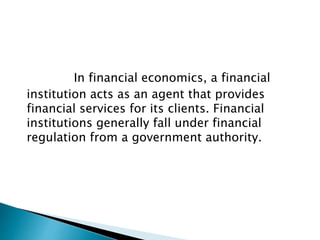 In financial economics, a financial
institution acts as an agent that provides
financial services for its clients. Financial
institutions generally fall under financial
regulation from a government authority.
 