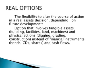 The flexibility to alter the course of action
in a real assets decision, depending on
future developments
Option that involves tangible assets
(building, facilities, land, machines) and
physical actions (digging, grading,
construction) instead of financial instruments
(bonds, CDs, shares) and cash flows.
 