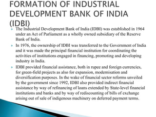  The Industrial Development Bank of India (IDBI) was established in 1964
under an Act of Parliament as a wholly owned subsidiary of the Reserve
Bank of India.
 In 1976, the ownership of IDBI was transferred to the Government of India
and it was made the principal financial institution for coordinating the
activities of institutions engaged in financing, promoting and developing
industry in India.
 IDBI provided financial assistance, both in rupee and foreign currencies,
for green-field projects as also for expansion, modernisation and
diversification purposes. In the wake of financial sector reforms unveiled
by the government since 1992, IDBI also provided indirect financial
assistance by way of refinancing of loans extended by State-level financial
institutions and banks and by way of rediscounting of bills of exchange
arising out of sale of indigenous machinery on deferred payment terms.
 