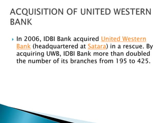  In 2006, IDBI Bank acquired United Western
Bank (headquartered at Satara) in a rescue. By
acquiring UWB, IDBI Bank more than doubled
the number of its branches from 195 to 425.
 
