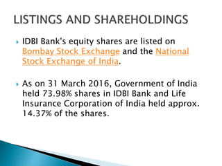  IDBI Bank's equity shares are listed on
Bombay Stock Exchange and the National
Stock Exchange of India.
 As on 31 March 2016, Government of India
held 73.98% shares in IDBI Bank and Life
Insurance Corporation of India held approx.
14.37% of the shares.
 