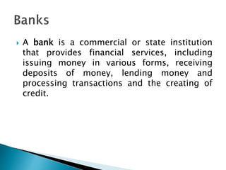  A bank is a commercial or state institution
that provides financial services, including
issuing money in various forms, receiving
deposits of money, lending money and
processing transactions and the creating of
credit.
 