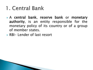  A central bank, reserve bank or monetary
authority, is an entity responsible for the
monetary policy of its country or of a group
of member states.
 RBI- Lender of last resort
 