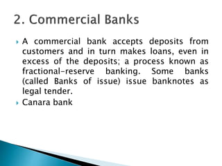  A commercial bank accepts deposits from
customers and in turn makes loans, even in
excess of the deposits; a process known as
fractional-reserve banking. Some banks
(called Banks of issue) issue banknotes as
legal tender.
 Canara bank
 