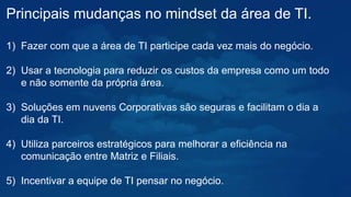 Principais mudanças no mindset da área de TI.
1) Fazer com que a área de TI participe cada vez mais do negócio.
2) Usar a tecnologia para reduzir os custos da empresa como um todo
e não somente da própria área.
3) Soluções em nuvens Corporativas são seguras e facilitam o dia a
dia da TI.
4) Utiliza parceiros estratégicos para melhorar a eficiência na
comunicação entre Matriz e Filiais.
5) Incentivar a equipe de TI pensar no negócio.
 