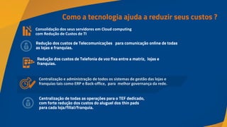 Como a tecnologia ajuda a reduzir seus custos ?
Consolidação dos seus servidores em Cloud computing
com Redução de Custos de TI
Redução dos custos de Telecomunicações para comunicação online de todas
as lojas e franquias.
Centralização e administração de todos os sistemas de gestão das lojas e
franquias tais como ERP e Back-office, para melhor governança da rede.
Redução dos custos de Telefonia de voz fixa entre a matriz, lojas e
franquias.
Centralização de todas as operações para o TEF dedicado,
com forte redução dos custos do aluguel dos thin pads
para cada loja/filial/franquia.
 
