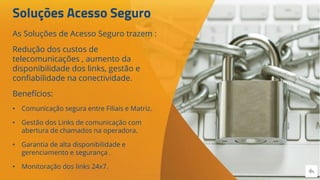 Soluções Acesso Seguro
As Soluções de Acesso Seguro trazem :
Redução dos custos de
telecomunicações , aumento da
disponibilidade dos links, gestão e
confiabilidade na conectividade.
Benefícios:
• Comunicação segura entre Filiais e Matriz.
• Gestão dos Links de comunicação com
abertura de chamados na operadora.
• Garantia de alta disponibilidade e
gerenciamento e segurança .
• Monitoração dos links 24x7.
 