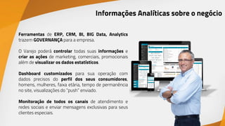 Ferramentas de ERP, CRM, BI, BIG Data, Analytics
trazem GOVERNANÇA para a empresa.
O Varejo poderá controlar todas suas informações e
criar as ações de marketing, comerciais, promocionais
além de visualizar os dados estatísticos.
Dashboard customizados para sua operação com
dados precisos do perfil dos seus consumidores,
homens, mulheres, faixa etária, tempo de permanência
no site, visualizações do “push” enviado.
Monitoração de todos os canais de atendimento e
redes sociais e enviar mensagens exclusivas para seus
clientes especiais.
Informações Analíticas sobre o negócio
 