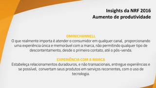 Insights da NRF 2016
Aumento de produtividade
OMINICHANNELL
O que realmente importa é atender o consumidor em qualquer canal, proporcionando
uma experiência única e memorável com a marca, não permitindo qualquer tipo de
descontentamento, desde o primeiro contato, até o pós-venda.
EXPERIÊNCIA COM A MARCA
Estabeleça relacionamentos duradouros, e não transacionais, entregue experiências e
se possível, convertam seus produtos em serviços recorrentes, com o uso de
tecnologia.
 