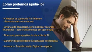 Como podemos ajudá-lo?
• A Reduzir os custos de TI e Telecom
• (fazendo mais com menos)
• Levar a alta Tecnologia, sem mobilizar recursos
financeiros – zero Investimentos em tecnologia.
• Tirar suas preocupações do dia a dia da TI.
• Garantir disponibilidade e atualização Tecnológica.
• Acelerar a Transformação Digital do negócio .
 