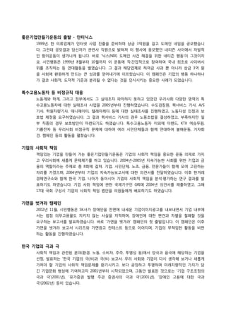 좋은기업만들기운동의 출발 - 안티닉스
1999년, 한 의류업체가 인터넷 사업 진출을 준비하며 상금 3억원을 걸고 도메인 네임을 공모했습니
다. 그런데 공모결과 당선자가 관련사 직원으로 밝혀져 이 행사에 응모했던 네티즌 사이에서 자발적
인 항의운동이 생겨나게 됩니다. 바로 ‘닉스(NIX) 도메인 사건 해결을 위한 네티즌 행동’이 그것이지
요. 시민행동은 1999년 8월부터 10월까지 이 운동에 직·간접적으로 참여하여 국내 최초로 사이버시
위를 조직하는 등 연대활동을 벌였습니다. 그 결과 해당업체로 하여금 사과 뿐 아니라 상금 3억 원
을 사회에 환원하게 만드는 큰 성과를 얻어내기에 이르렀습니다. 이 캠페인은 기업의 행동 하나하나
가 결코 사회적, 도덕적 기준과 분리될 수 없다는 것을 인식시키는 중요한 사례가 되었습니다.
특수고용노동자 등 비정규직 대응
노동계와 학계, 그리고 정부에서도 그 실태조차 파악하지 못하고 있었던 우리사회 다양한 영역의 특
수고용노동자에 대한 실태조사 사업을 2005년부터 진행하였습니다. 수도검침원, 퀵서비스 기사, A/S
기사, 학원차량기사, 애니메이터, 텔레마케터 등에 대한 실태조사를 진행하였고, 노동자성 인정과 보
호법 제정을 요구하였습니다. 그 결과 퀵서비스 기사의 경우 노동조합을 결성하였고, 부족하지만 일
부 직종의 경우 보호방안이 마련되기도 하였습니다. 특수고용노동자 이외에 이랜드, KTX 여승무원,
기륭전자 등 우리사회 비정규직 문제에 대하여 여러 시민단체들과 함께 연대하여 불매운동, 기자회
견, 캠페인 등의 활동을 펼쳤습니다.
기업의 사회적 책임
책임있는 기업을 만들어 가는 좋은기업만들기운동은 기업의 사회적 책임을 중요한 운동 의제로 가지
고 우리사회에 새롭게 문제제기를 하고 있습니다. 2004년-2005년 지속가능한 사회를 위한 기업과 금
융의 역할이라는 주제로 총 8회에 걸쳐, 기업, 시민단체, 노조, 금융, 전문가들이 함께 모여 고민하는
자리를 가졌으며, 2004년부터 기업의 지속가능보고서에 대한 의견서를 전달하였습니다. 이후 한겨레
경제연구소와 함께 한국 기업, 나아가 동아시아 기업의 사회적 책임을 분석·평가하는 연구 결과를 발
표하기도 하였습니다. 기업 사회 책임에 관한 국제기구인 GRI에 2004년 의견서를 제출하였고, 그해
17대 국회 구성시 기업의 사회적 책임 법안을 의원들에게 배포하기도 하였습니다.
가면을 벗겨라 캠페인
2002년 11월, 시민행동은 SK사가 장애인을 전면에 내세운 기업이미지광고를 내보내면서 기업 내부에
서는 법정 의무고용율도 지키지 않는 사실을 지적하며, 장애인에 대한 편견과 차별을 철폐할 것을
요구하는 보고서를 발표하였습니다. 바로 ‘가면을 벗겨라’ 캠페인의 첫 출발입니다. 이 캠페인은 이후
가면을 벗겨라 보고서 시리즈와 가면광고 컨테스트 등으로 이어지며, 기업의 무책임한 활동을 비판
하는 활동을 진행하였습니다.
한국 기업의 극과 극
사회적 책임과 관련된 분야(환경, 노동, 소비자, 주주, 투명성 등)에서 양극과 음극에 해당하는 기업을
선정, 발표하는 ‘한국 기업의 극(極)과 극(極) 보고서. 우리 사회와 기업이 다시 생각해 보거나 새롭게
가져야 할 기업의 사회적 책임문제를 환기시키고, 보다 공정하고 투명하며 미래지향적인 가치가 담
긴 기업문화 형성에 기여하고자 2001년부터 시작되었으며, 그동안 발표된 것으로는 ‘기업 구조조정의
극과 극’(2001년), ‘유가증권 발행 주관 증권사의 극과 극’(2001년), ‘장애인 고용에 대한 극과
극’(2002년) 등이 있습니다.
 