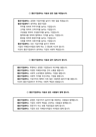 ○ 좋은기업센터는 다음과 같은 일을 하겠습니다.
좋은기업센터는 공정한 기업가치를 높이기 위한 일을 하겠습니다.
좋은기업센터가 생각하는 좋은기업은
주주를 위하여 주주가치를 높이는 기업입니다.
고객을 위하여 고객가치를 높이는 기업입니다.
구성원을 위하여 구성원가치를 높이는 기업입니다.
협력회사를 위하여 협력회사 가치를 높이는 기업입니다.
환경을 위하여 환경가치를 높이는 기업입니다.
사회를 위하여 사회가치를 높이는 기업입니다.
좋은기업센터는 모든 기업가치를 높이기 위하여
기업의 이해당사자들과 함께 하는 그 중심에 서고자 합니다.
이것이 좋은기업센터가 생각하는 기업의 사회적 책임입니다.
○ 좋은기업센터는 다음과 같이 일하고자 합니다.
좋은기업센터는 투명하고 공정한 기업정보의 피드백을 원합니다.
좋은기업센터는 다양한 이해당사자들 간의 소통을 원합니다.
좋은기업센터는 사회적 소외계층과 함께하는 기업을 원합니다.
좋은기업센터는 사회적 가치를 우선시하는 기업을 원합니다.
좋은기업센터는 기업가치의 혜택이 더욱 많은 사람에게 돌아가기를 원합니다.
이것이 좋은기업센터가 추구하는 사회적 책임의 방법입니다.
○ 좋은기업센터는 다음과 같은 사람들이 함께 합니다.
좋은기업센터는 공정한 기업가치가 높아지기를 희망하는 사람들과 함께합니다.
좋은기업센터는 기업의 사회적 책임을 고민하는 사람들과 함께합니다.
좋은기업센터는 전문가가 아닌 보통 직장인들과 함께 합니다.
좋은기업센터는 기업의 모든 이해당사자들의 어려움과 함께 합니다.
 