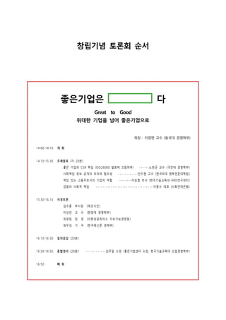 창립기념 토론회 순서
좋은기업은 다
Great to Good
위대한 기업을 넘어 좋은기업으로
좌장 : 이영면 교수 (동국대 경영학부)
14:00-14:10 개 회
14:10-15:30 주제발표 (각 20분)
좋은 기업의 CSR 핵심 (ISO26000 발효에 즈음하여) ••••••노한균 교수 (국민대 경영학부)
사회책임 정보 공개의 의의와 필요성 ••••••••••••안수현 교수 (한국외대 법학전문대학원)
책임 있는 고용주로서의 기업의 역할 ••••••••이승협 박사 (한국기술교육대 HRD연구센터)
금융의 사회적 책임 ••••••••••••••••••••••••••••••••••.이종수 대표 (사회연대은행)
15:30–16:10 지정토론
김수종 부사장 (에코시안)
이상민 교 수 (한양대 경영학부)
최광림 팀 장 (대한상공회의소 지속가능경영원)
최우성 기 자 (한겨레신문 경제부)
16:10-16:30 질의응답 (20분)
16:30-16:50 종합정리 (20분) ••••••••••••김주일 소장 (좋은기업센터 소장, 한국기술교육대 산업경영학부)
16:50 폐 회
 