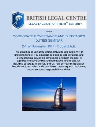 presents
CORPORATE GOVERNANCE AND DIRECTOR’S
DUTIES SEMINAR
24th
of November 2014 - Dubai U.A.E.
This essential governance course provides delegates with an
understanding of key governance debates and principles and
offers practical advice on compliance and best practice. It
explores the key governance frameworks and regulation,
including coverage of the US and UK Anti-corruption legislation,
board structures, roles and committees, reporting and disclosure,
corporate social responsibility and risk.
LEGAL ENGLISH FOR THE 21ST
CENTURY
 