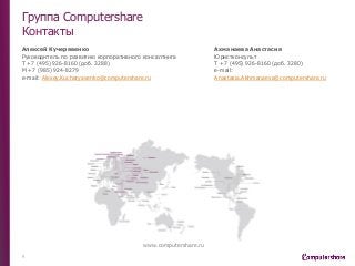 Группа Computershare
Контакты
Ахманаева Анастасия
Юристконсульт
Т +7 (495) 926-8160 (доб. 3280)
e-mail:
Anastasia.Akhmanaeva@computershare.ru
9
www.computershare.ru
Алексей Кучерявенко
Руководитель по развитию корпоративного консалтинга
Т +7 (495) 926-8160 (доб. 3288)
М +7 (985) 924-8279
e-mail: Alexey.Kucheryavenko@computershare.ru
 